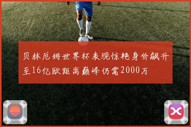 贝林厄姆世界杯表现惊艳身价飙升至16亿欧距离巅峰仍需2000万