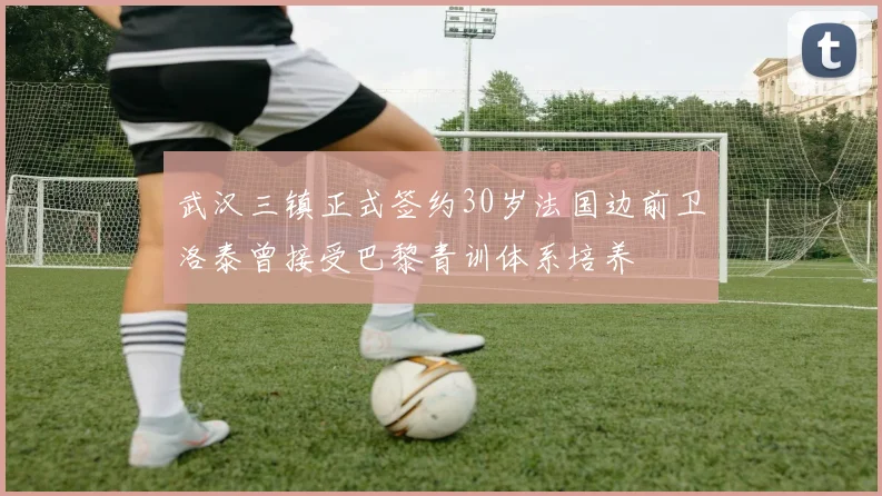 武汉三镇正式签约30岁法国边前卫洛泰曾接受巴黎青训体系培养