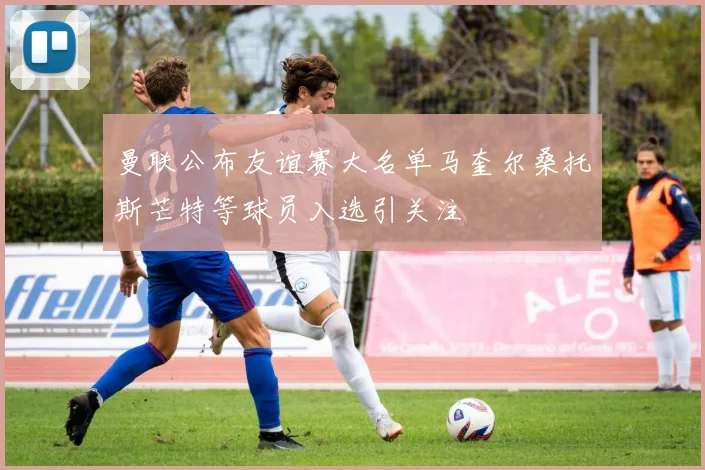 曼联公布友谊赛大名单马奎尔桑托斯芒特等球员入选引关注